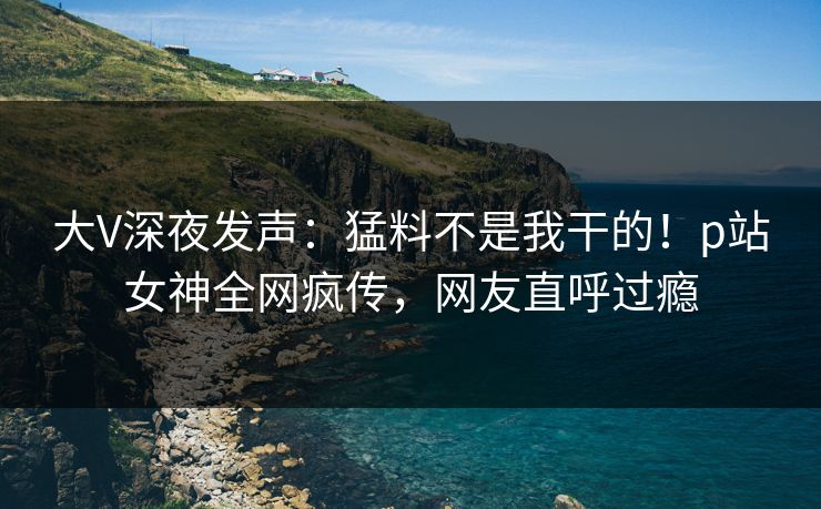 大V深夜发声：猛料不是我干的！p站女神全网疯传，网友直呼过瘾