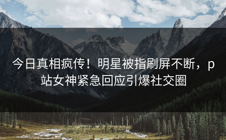 今日真相疯传！明星被指刷屏不断，p站女神紧急回应引爆社交圈