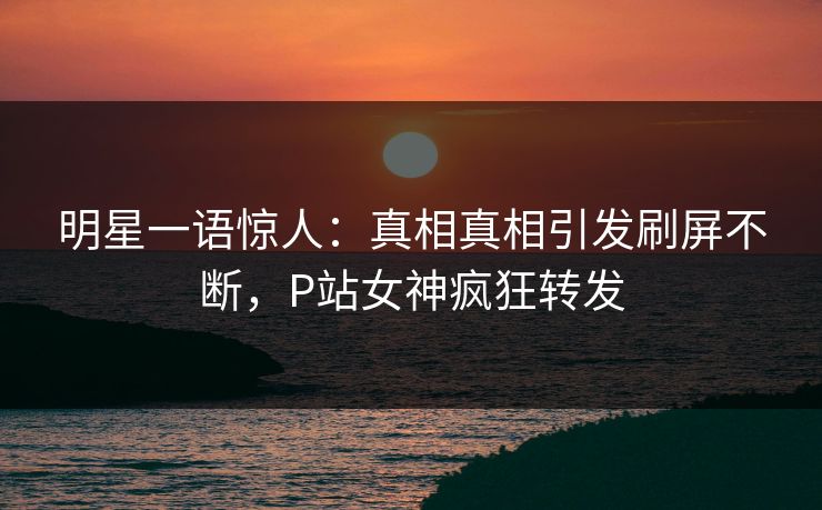 明星一语惊人：真相真相引发刷屏不断，P站女神疯狂转发