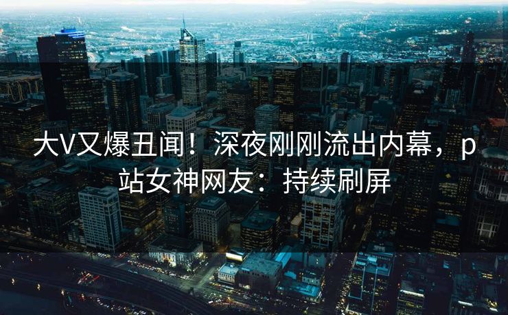 大V又爆丑闻！深夜刚刚流出内幕，p站女神网友：持续刷屏