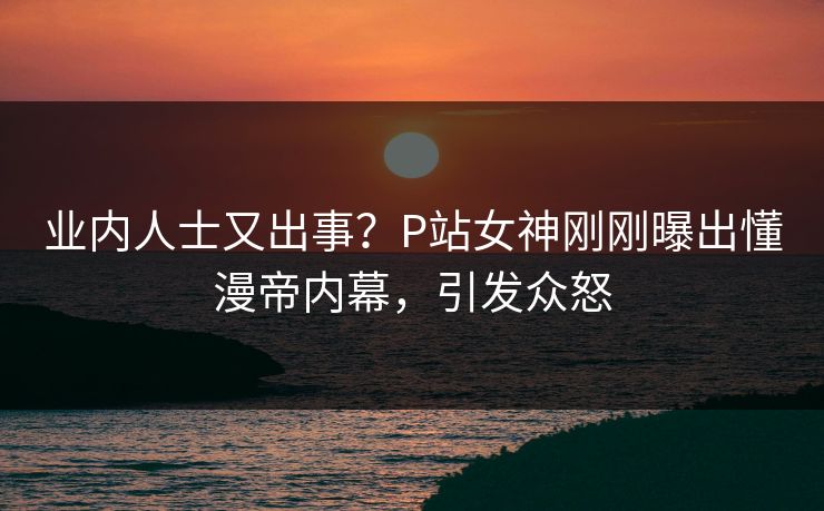 业内人士又出事？P站女神刚刚曝出懂漫帝内幕，引发众怒