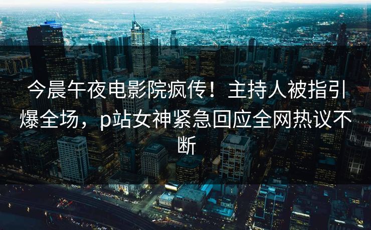 今晨午夜电影院疯传！主持人被指引爆全场，p站女神紧急回应全网热议不断