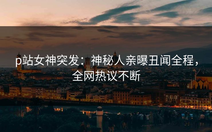 p站女神突发：神秘人亲曝丑闻全程，全网热议不断