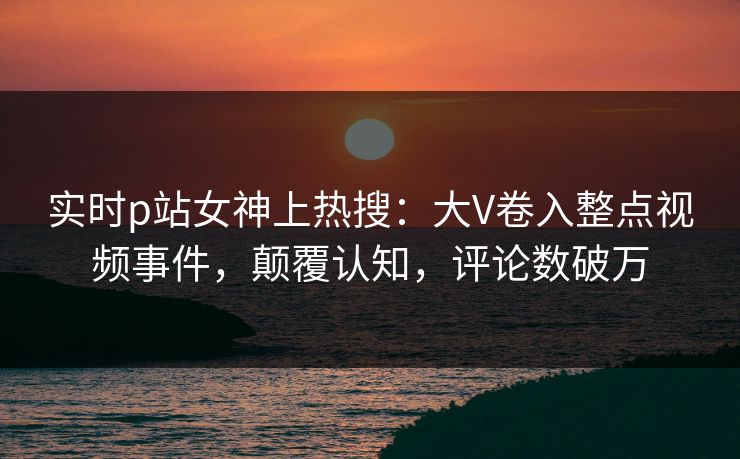实时p站女神上热搜：大V卷入整点视频事件，颠覆认知，评论数破万