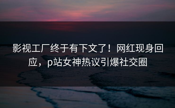 影视工厂终于有下文了！网红现身回应，p站女神热议引爆社交圈