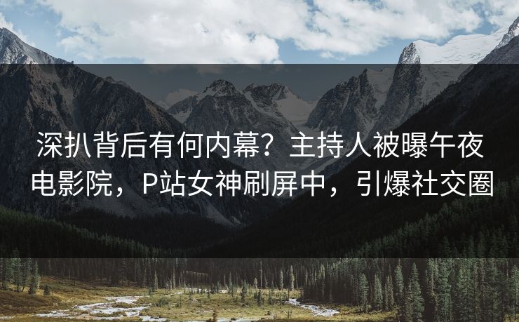 深扒背后有何内幕？主持人被曝午夜电影院，P站女神刷屏中，引爆社交圈