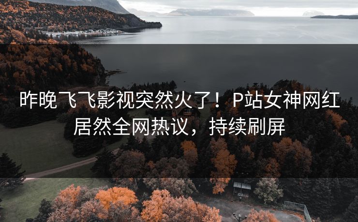 昨晚飞飞影视突然火了！P站女神网红居然全网热议，持续刷屏