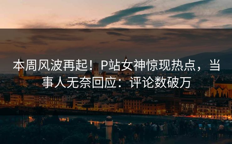 本周风波再起！P站女神惊现热点，当事人无奈回应：评论数破万