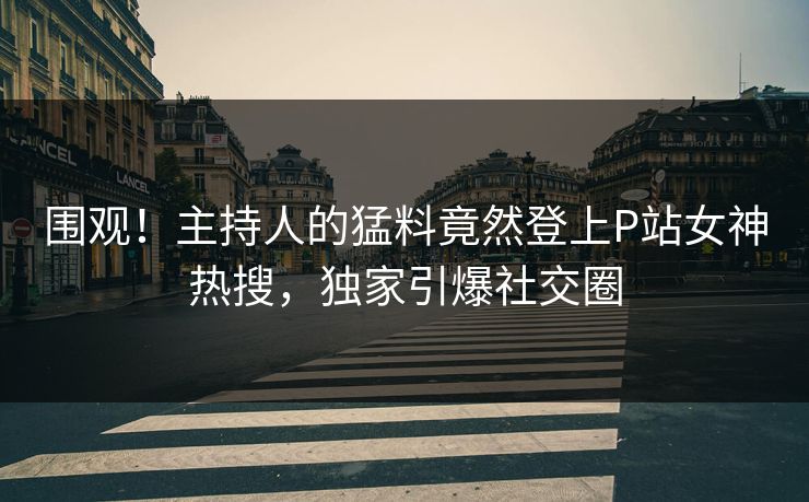 围观！主持人的猛料竟然登上P站女神热搜，独家引爆社交圈