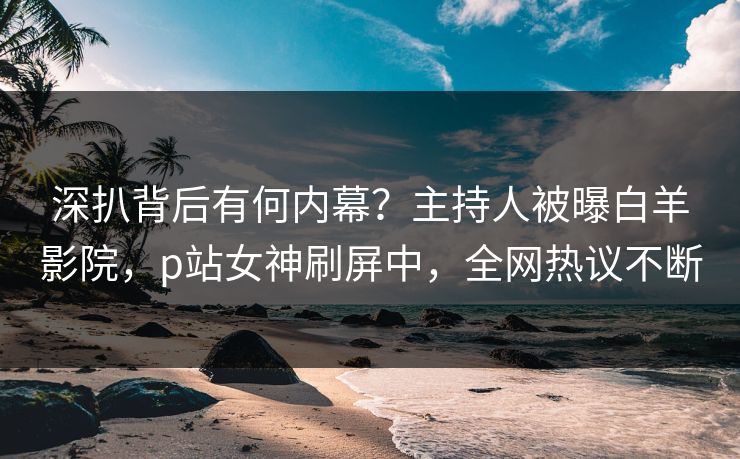 深扒背后有何内幕？主持人被曝白羊影院，p站女神刷屏中，全网热议不断