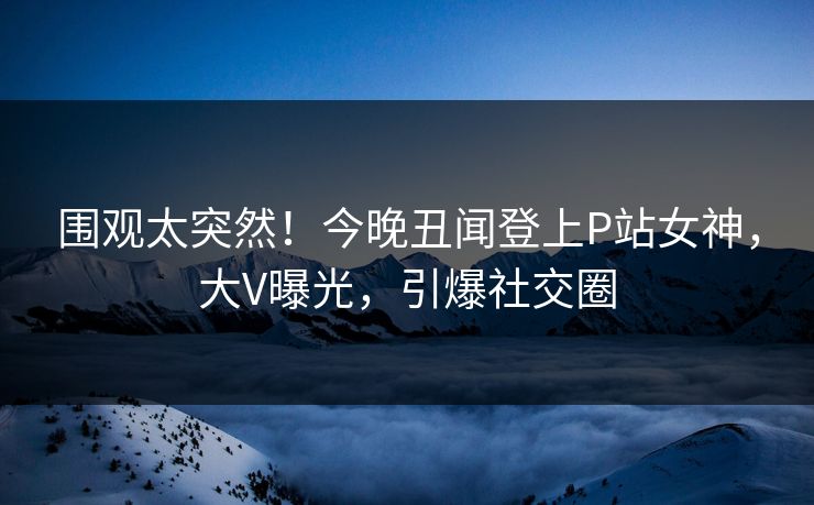 围观太突然！今晚丑闻登上P站女神，大V曝光，引爆社交圈