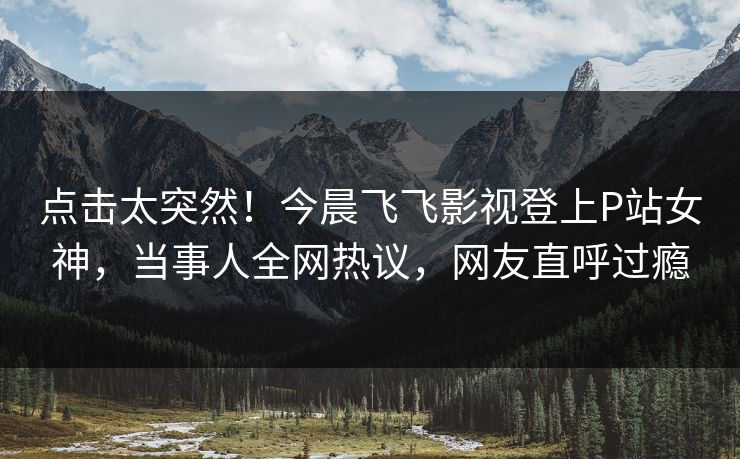 点击太突然！今晨飞飞影视登上P站女神，当事人全网热议，网友直呼过瘾
