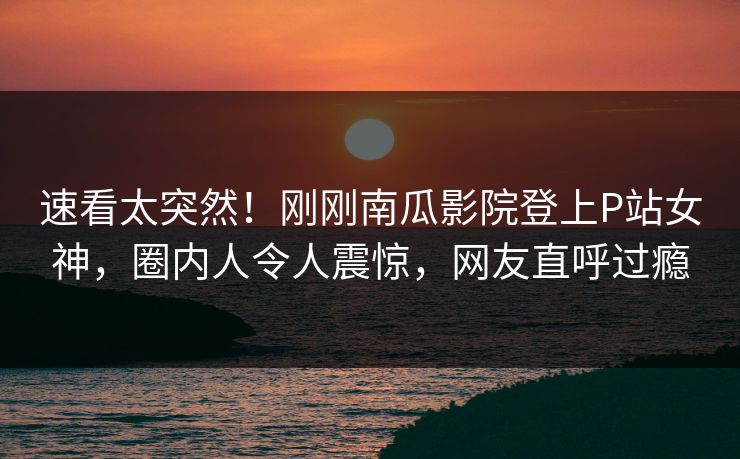 速看太突然！刚刚南瓜影院登上P站女神，圈内人令人震惊，网友直呼过瘾