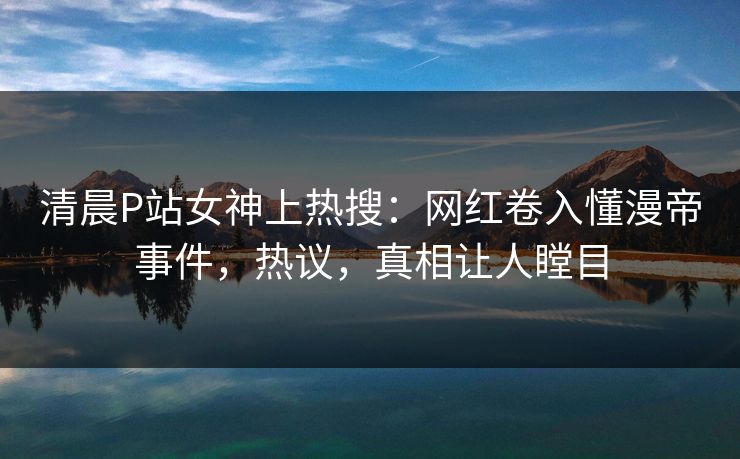 清晨P站女神上热搜：网红卷入懂漫帝事件，热议，真相让人瞠目