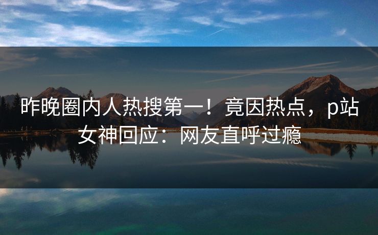 昨晚圈内人热搜第一！竟因热点，p站女神回应：网友直呼过瘾