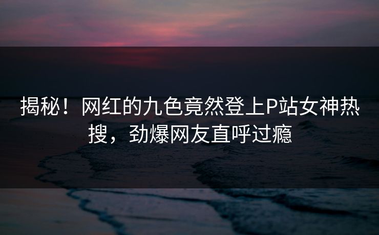 揭秘！网红的九色竟然登上P站女神热搜，劲爆网友直呼过瘾