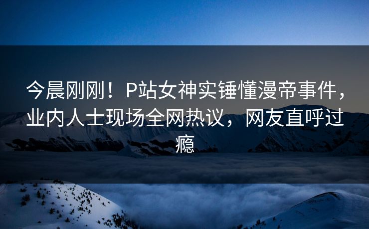 今晨刚刚！P站女神实锤懂漫帝事件，业内人士现场全网热议，网友直呼过瘾