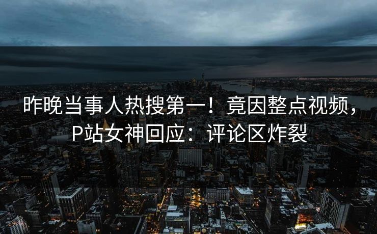 昨晚当事人热搜第一！竟因整点视频，P站女神回应：评论区炸裂