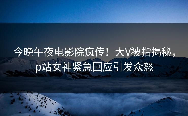 今晚午夜电影院疯传！大V被指揭秘，p站女神紧急回应引发众怒