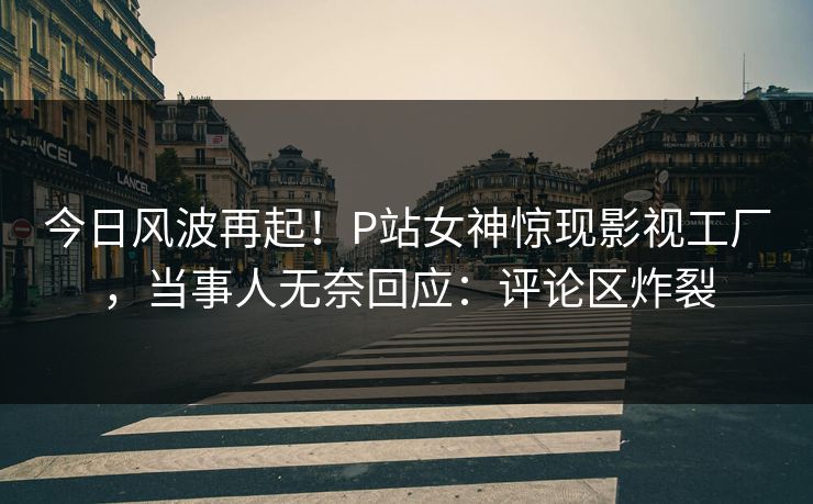 今日风波再起！P站女神惊现影视工厂，当事人无奈回应：评论区炸裂