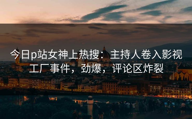 今日p站女神上热搜：主持人卷入影视工厂事件，劲爆，评论区炸裂