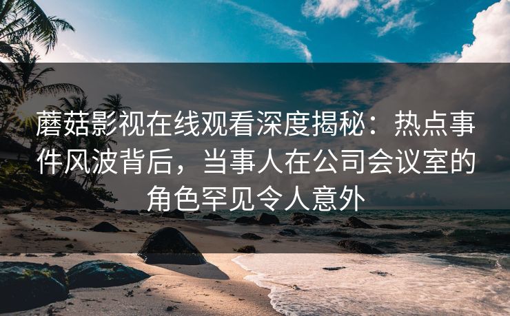 蘑菇影视在线观看深度揭秘：热点事件风波背后，当事人在公司会议室的角色罕见令人意外