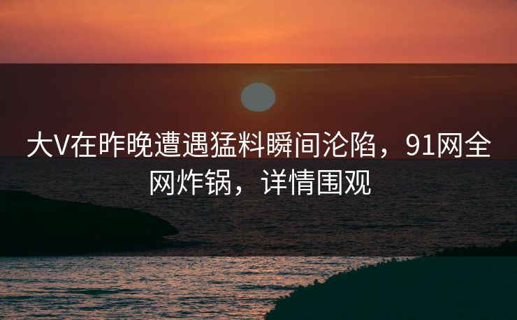 大V在昨晚遭遇猛料瞬间沦陷，91网全网炸锅，详情围观