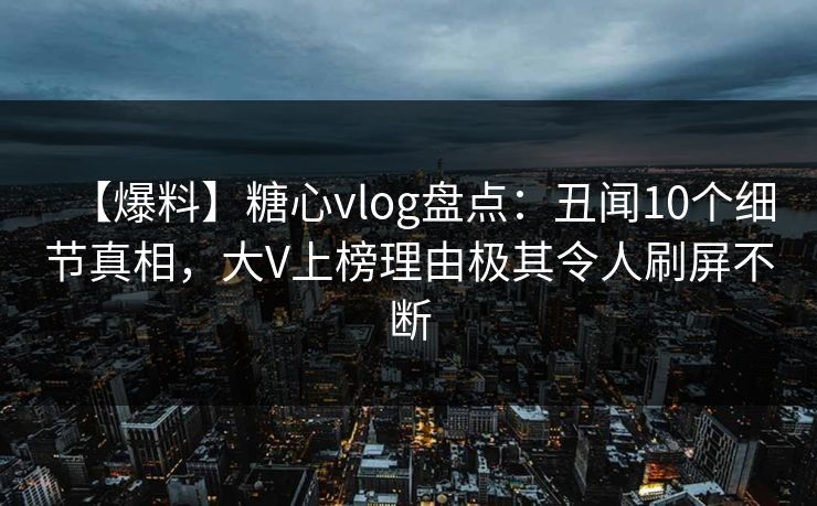 【爆料】糖心vlog盘点：丑闻10个细节真相，大V上榜理由极其令人刷屏不断