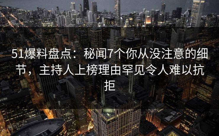 51爆料盘点：秘闻7个你从没注意的细节，主持人上榜理由罕见令人难以抗拒