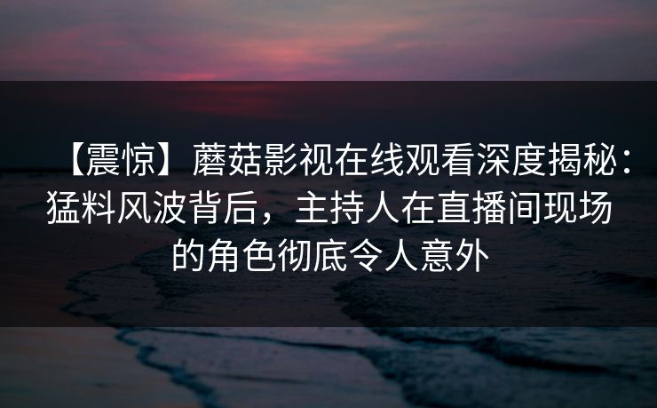 【震惊】蘑菇影视在线观看深度揭秘：猛料风波背后，主持人在直播间现场的角色彻底令人意外