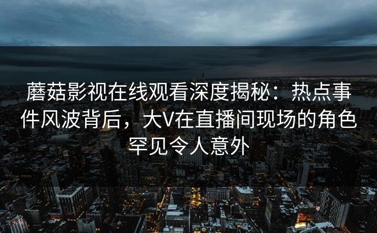 蘑菇影视在线观看深度揭秘：热点事件风波背后，大V在直播间现场的角色罕见令人意外