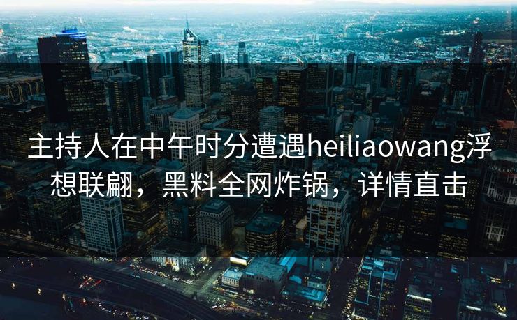 主持人在中午时分遭遇heiliaowang浮想联翩，黑料全网炸锅，详情直击