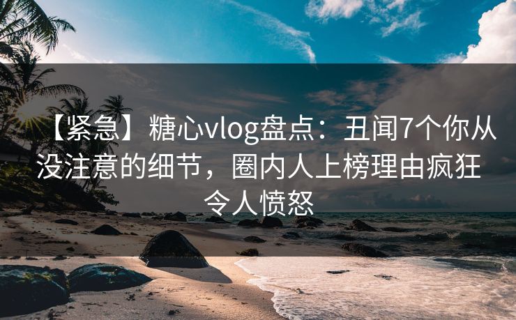【紧急】糖心vlog盘点：丑闻7个你从没注意的细节，圈内人上榜理由疯狂令人愤怒