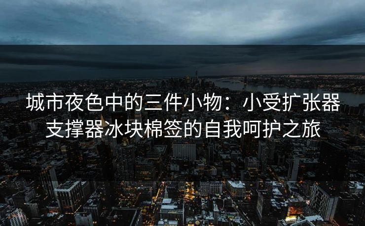城市夜色中的三件小物：小受扩张器支撑器冰块棉签的自我呵护之旅