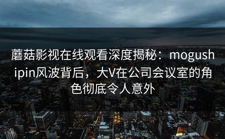 蘑菇影视在线观看深度揭秘：mogushipin风波背后，大V在公司会议室的角色彻底令人意外