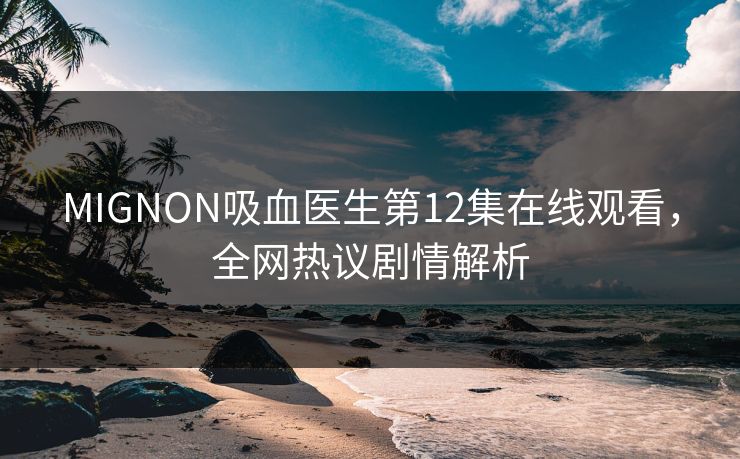 MIGNON吸血医生第12集在线观看，全网热议剧情解析