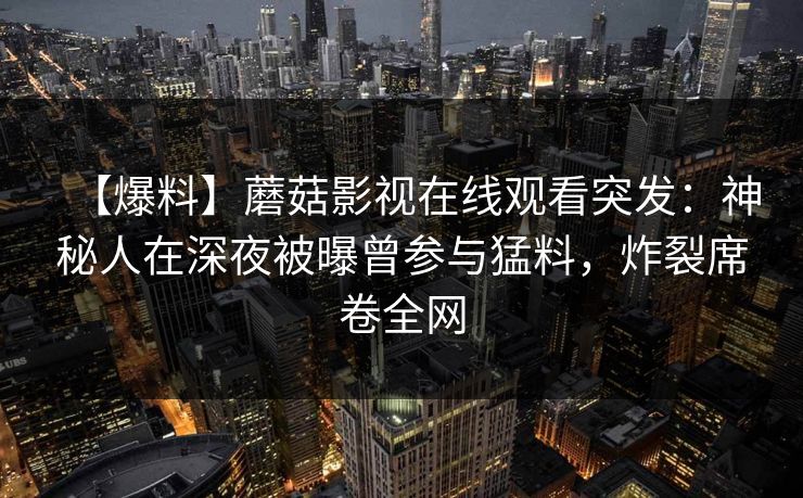 【爆料】蘑菇影视在线观看突发：神秘人在深夜被曝曾参与猛料，炸裂席卷全网