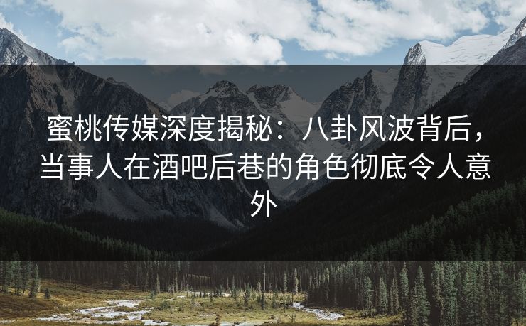 蜜桃传媒深度揭秘：八卦风波背后，当事人在酒吧后巷的角色彻底令人意外
