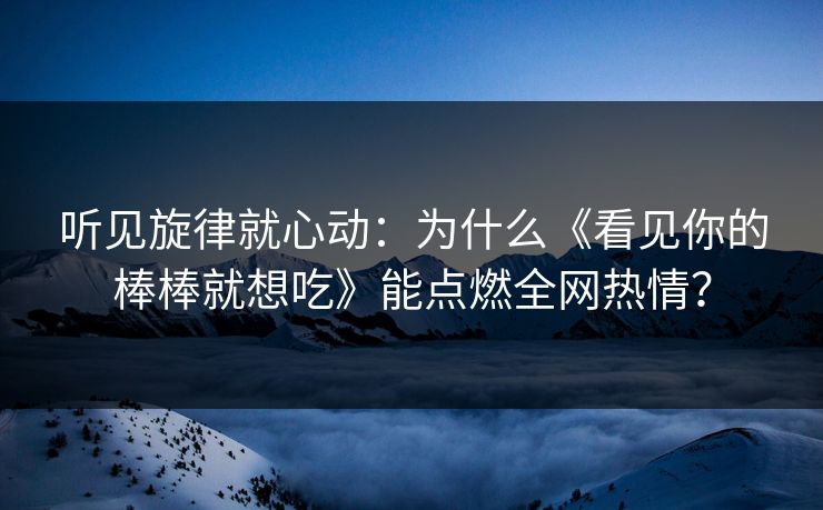 听见旋律就心动：为什么《看见你的棒棒就想吃》能点燃全网热情？