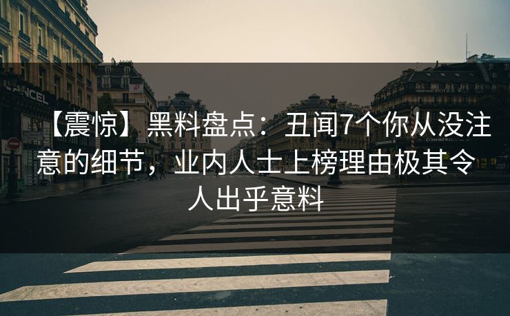 【震惊】黑料盘点：丑闻7个你从没注意的细节，业内人士上榜理由极其令人出乎意料