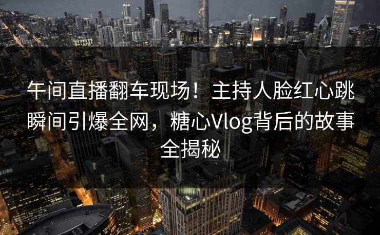 午间直播翻车现场！主持人脸红心跳瞬间引爆全网，糖心Vlog背后的故事全揭秘