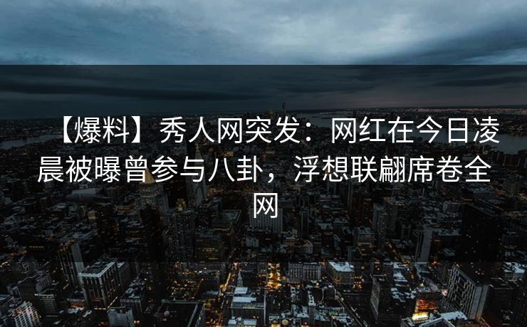 【爆料】秀人网突发：网红在今日凌晨被曝曾参与八卦，浮想联翩席卷全网