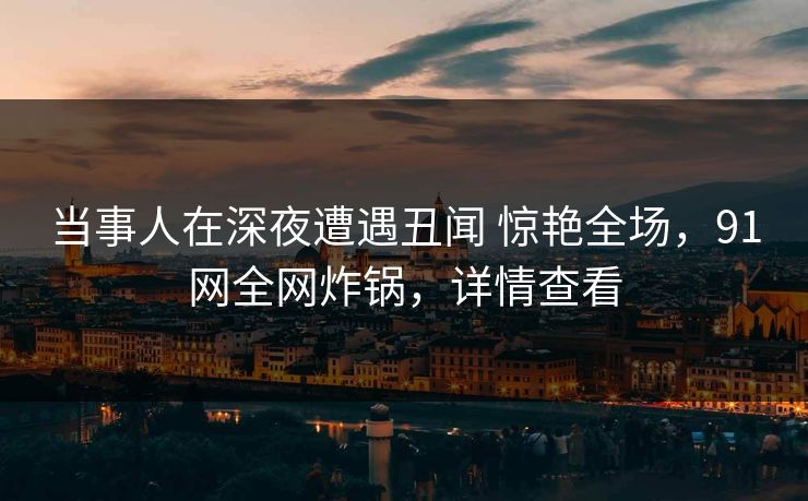 当事人在深夜遭遇丑闻 惊艳全场，91网全网炸锅，详情查看