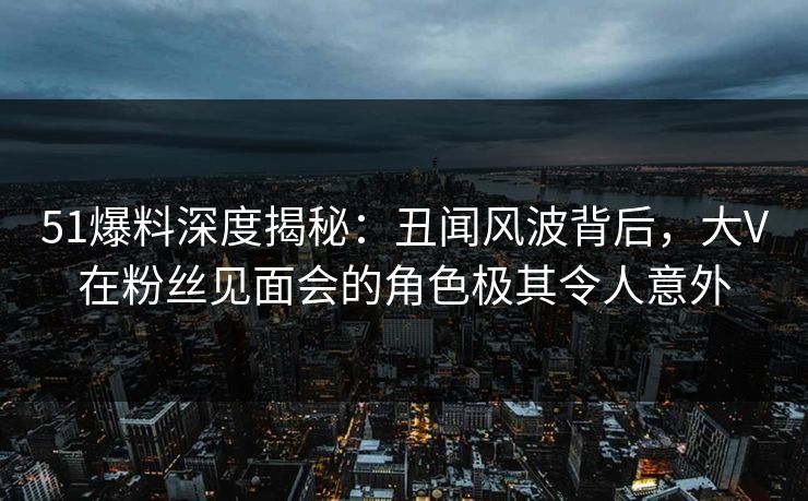 51爆料深度揭秘：丑闻风波背后，大V在粉丝见面会的角色极其令人意外