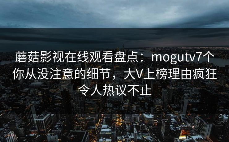 蘑菇影视在线观看盘点：mogutv7个你从没注意的细节，大V上榜理由疯狂令人热议不止