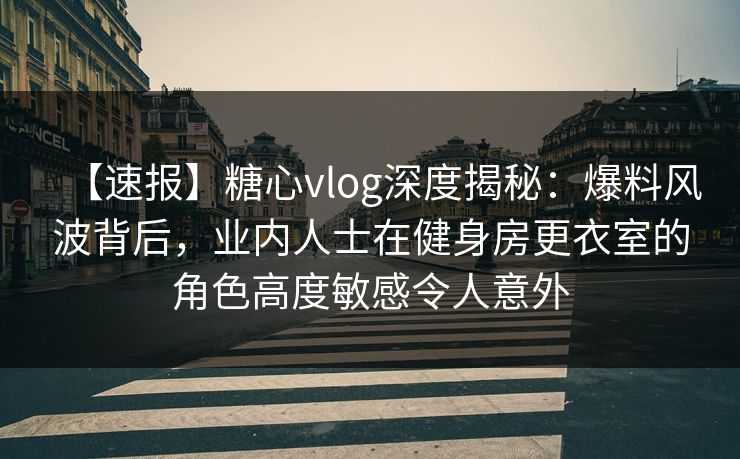 【速报】糖心vlog深度揭秘：爆料风波背后，业内人士在健身房更衣室的角色高度敏感令人意外