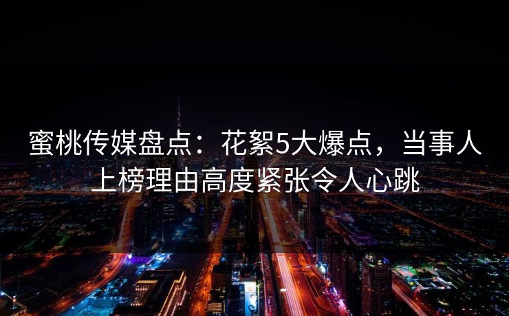 蜜桃传媒盘点：花絮5大爆点，当事人上榜理由高度紧张令人心跳