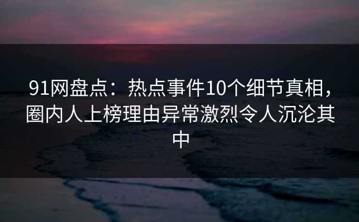 91网盘点：热点事件10个细节真相，圈内人上榜理由异常激烈令人沉沦其中