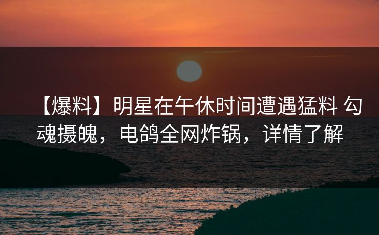 【爆料】明星在午休时间遭遇猛料 勾魂摄魄，电鸽全网炸锅，详情了解