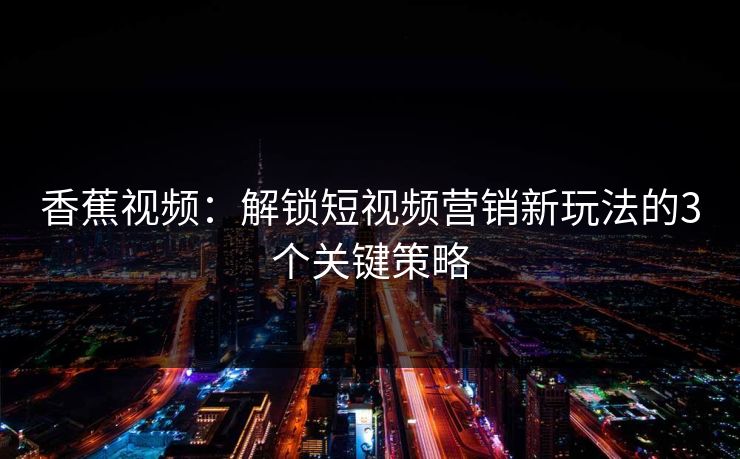 香蕉视频：解锁短视频营销新玩法的3个关键策略